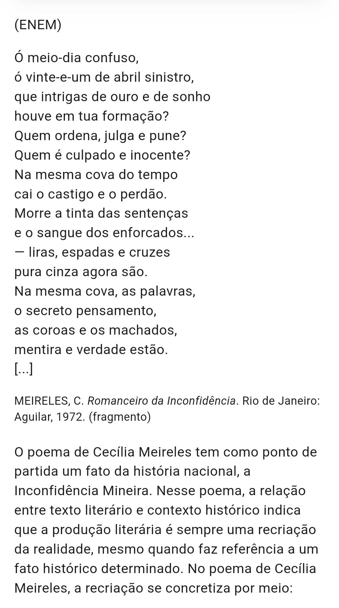 (ENEM) 
Ó meio-dia confuso, 
ó vinte-e-um de abril sinistro, 
que intrigas de ouro e de sonho 
houve em tua formação? 
Quem ordena, julga e pune? 
Quem é culpado e inocente? 
Na mesma cova do tempo 
cai o castigo e o perdão. 
Morre a tinta das sentenças 
e o sangue dos enforcados... 
- liras, espadas e cruzes 
pura cinza agora são. 
Na mesma cova, as palavras, 
o secreto pensamento, 
as coroas e os machados, 
mentira e verdade estão. 
[..] 
MEIRELES, C. Romanceiro da Inconfidência. Rio de Janeiro: 
Aguilar, 1972. (fragmento) 
O poema de Cecília Meireles tem como ponto de 
partida um fato da história nacional, a 
Inconfidência Mineira. Nesse poema, a relação 
entre texto literário e contexto histórico indica 
que a produção literária é sempre uma recriação 
da realidade, mesmo quando faz referência a um 
fato histórico determinado. No poema de Cecília 
Meireles, a recriação se concretiza por meio: