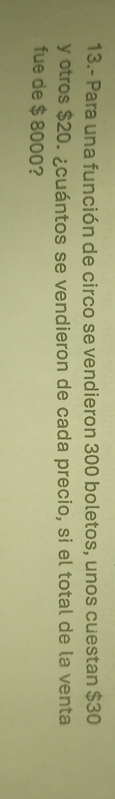 13.- Para una función de circo se vendieron 300 boletos, unos cuestan $30
y otros $20. ¿cuántos se vendieron de cada precio, si el total de la venta 
fue de $ 8000?