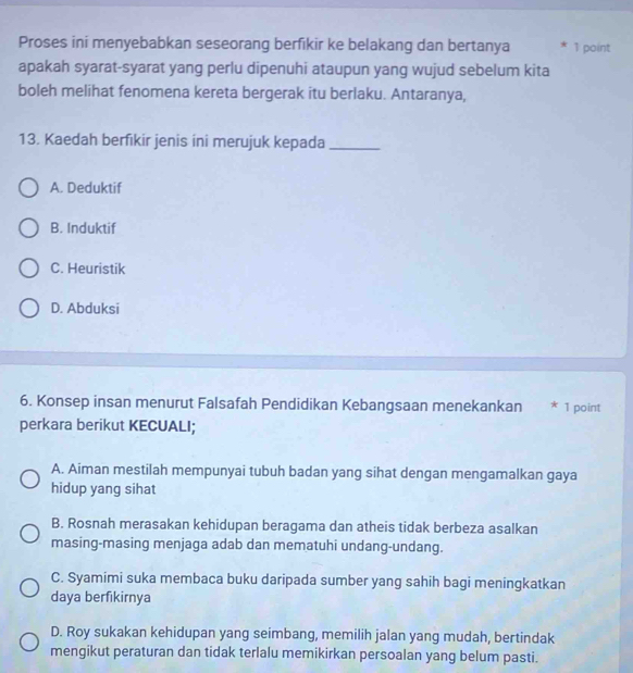 Proses ini menyebabkan seseorang berfikir ke belakang dan bertanya * 1 point
apakah syarat-syarat yang perlu dipenuhi ataupun yang wujud sebelum kita
boleh melihat fenomena kereta bergerak itu berlaku. Antaranya,
13. Kaedah berfikir jenis ini merujuk kepada_
A. Deduktif
B. Induktif
C. Heuristik
D. Abduksi
6. Konsep insan menurut Falsafah Pendidikan Kebangsaan menekankan * 1 point
perkara berikut KECUALI;
A. Aiman mestilah mempunyai tubuh badan yang sihat dengan mengamalkan gaya
hidup yang sihat
B. Rosnah merasakan kehidupan beragama dan atheis tidak berbeza asalkan
masing-masing menjaga adab dan mematuhi undang-undang.
C. Syamimi suka membaca buku daripada sumber yang sahih bagi meningkatkan
daya berfikirnya
D. Roy sukakan kehidupan yang seimbang, memilih jalan yang mudah, bertindak
mengikut peraturan dan tidak terlalu memikirkan persoalan yang belum pasti.