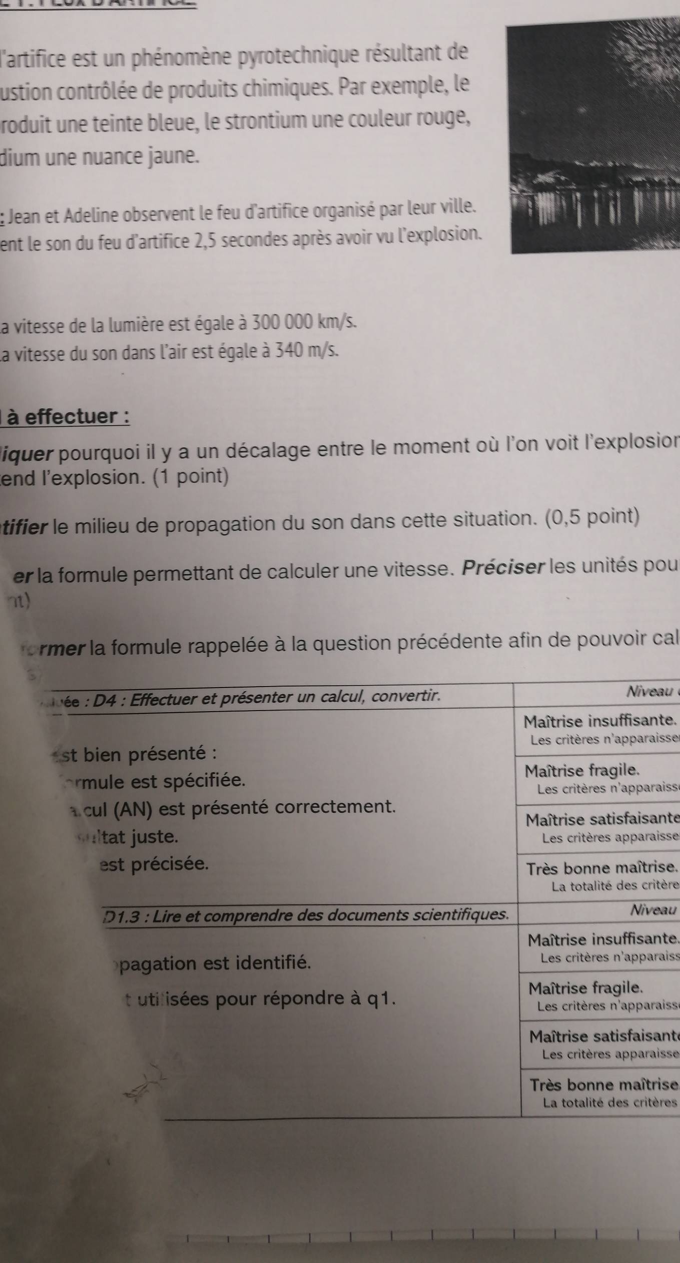 l'artifice est un phénomène pyrotechnique résultant de 
ustion contrôlée de produits chimiques. Par exemple, le 
roduit une teinte bleue, le strontium une couleur rouge, 
dium une nuance jaune. 
Jean et Adeline observent le feu d'artifice organisé par leur ville. 
ent le son du feu d'artifice 2,5 secondes après avoir vu l'explosion. 
la vitesse de la lumière est égale à 300 000 km/s. 
La vitesse du son dans l'air est égale à 340 m/s. 
à effectuer : 
liquer pourquoi il y a un décalage entre le moment où l'on voit l'explosion 
end l'explosion. (1 point) 
tifier le milieu de propagation du son dans cette situation. (0,5 point) 
er la formule permettant de calculer une vitesse. Préciser les unités pour 
nt) 
ormer la formule rappelée à la question précédente afin de pouvoir cal 
eau 
nte. 
aisse 
raiss 
ante 
aisse 
ise. 
itère 
eau 
nte. 
raiss 
raiss 
ante 
aisse 
rise 
ères