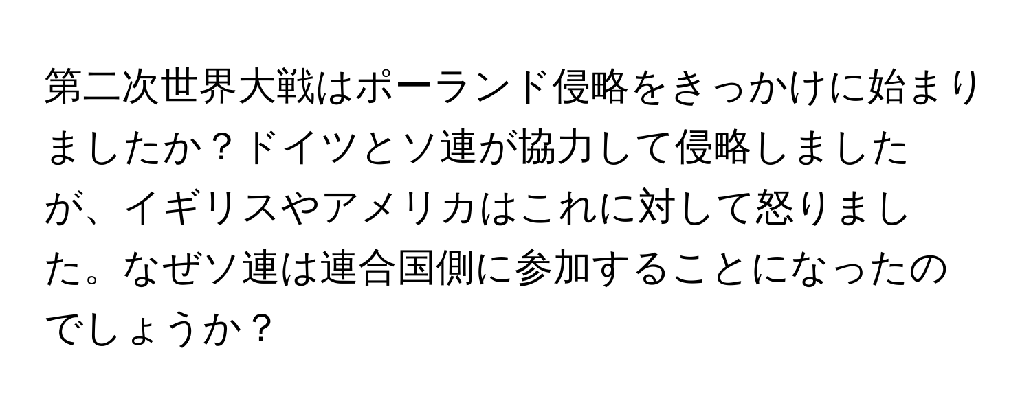 第二次世界大戦はポーランド侵略をきっかけに始まりましたか？ドイツとソ連が協力して侵略しましたが、イギリスやアメリカはこれに対して怒りました。なぜソ連は連合国側に参加することになったのでしょうか？