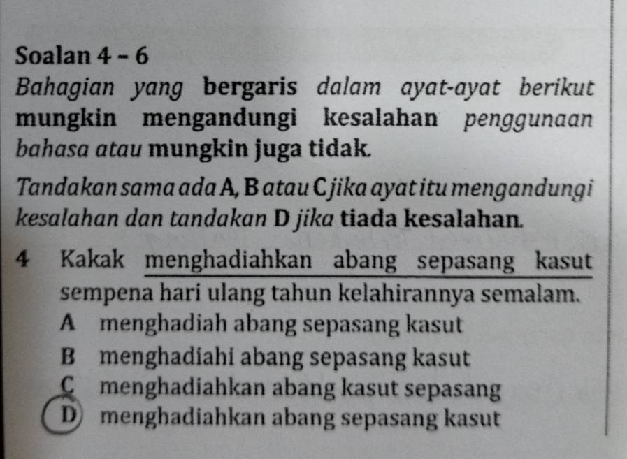 Soalan 4 - 6
Bahagian yang bergaris dalam ayat-ayat berikut
mungkin mengandungi kesalahan penggunaan
bahasa atau mungkin juga tidak.
Tandakan sama ada A, B atau C jika ayat itu mengandung i
kesalahan dan tandakan D jika tiada kesalahan.
4 Kakak menghadiahkan abang sepasang kasut
sempena hari ulang tahun kelahirannya semalam.
A menghadiah abang sepasang kasut
B menghadiahi abang sepasang kasut
Cmenghadiahkan abang kasut sepasang
D menghadiahkan abang sepasang kasut