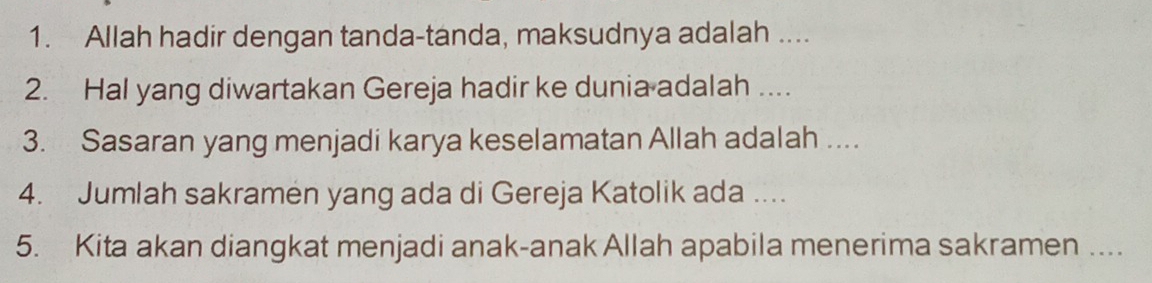 Allah hadir dengan tanda-tanda, maksudnya adalah .... 
2. Hal yang diwartakan Gereja hadir ke dunia adalah .... 
3. Sasaran yang menjadi karya keselamatan Allah adalah .... 
4. Jumlah sakramen yang ada di Gereja Katolik ada .... 
5. Kita akan diangkat menjadi anak-anak Allah apabila menerima sakramen ....