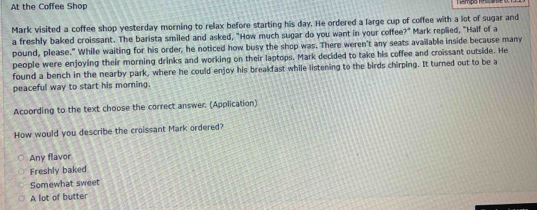 At the Coffee Shop
Mark visited a coffee shop yesterday morning to relax before starting his day. He ordered a large cup of coffee with a lot of sugar and
a freshly baked croissant. The barista smiled and asked, "How much sugar do you want in your coffee?" Mark replied, "Half of a
pound, please." While waiting for his order, he noticed how busy the shop was. There weren't any seats available inside because many
people were enjoying their morning drinks and working on their laptops. Mark decided to take his coffee and croissant outside. He
found a bench in the nearby park, where he could enjoy his breakfast while listening to the birds chirping. It turned out to be a
peaceful way to start his morning.
Acoording to the text choose the correct answer. (Application)
How would you describe the croissant Mark ordered?
Any flavor
Freshly baked
Somewhat sweet
A lot of butter