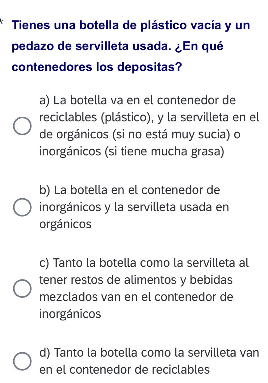 Tienes una botella de plástico vacía y un
pedazo de servilleta usada. ¿En qué
contenedores los depositas?
a) La botella va en el contenedor de
reciclables (plástico), y la servilleta en el
de orgánicos (si no está muy sucia) o
inorgánicos (si tiene mucha grasa)
b) La botella en el contenedor de
inorgánicos y la servilleta usada en
orgánicos
c) Tanto la botella como la servilleta al
tener restos de alimentos y bebidas
mezclados van en el contenedor de
inorgánicos
d) Tanto la botella como la servilleta van
en el contenedor de reciclables