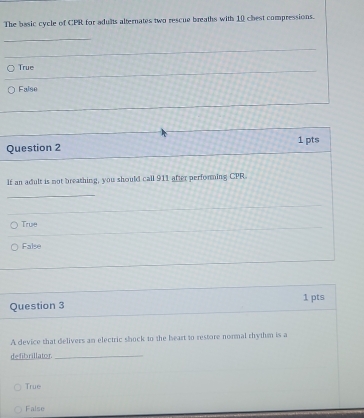 The basic cycle of CPR for adults alternates two rescue breaths with 10 chest compressions.
_
_
_
True
False
Question 2 1 pts
If an adult is not breathing, you should call 911 after performing CPR.
_
True
False
Question 3 1 pts
A device that delivers an electric shock to the heart to restore normal rhythm is a
defibrillator_
True
False