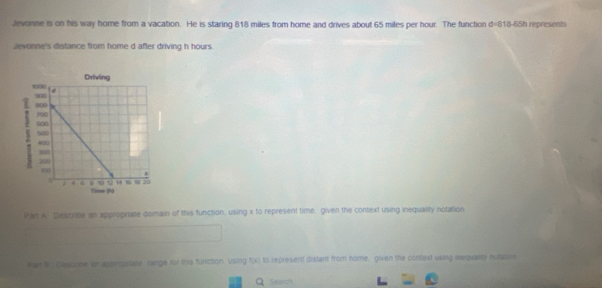 Jevonne is on his way home from a vacation. He is staring 818 miles from home and drives about 65 miles per hour. The function d=818-65h represents 
Jevonne's distance from home d after driving h hours. 
Pan A: Descrite an approprate domain of this function, using x to represent time, given the context using inequality notation 
Par bo Desorbe im appropnare range for this function. Using fXI to represent distant from home, given the context using mequality nutasion 
Q search