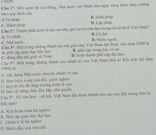 Câu 1^*. Mồi quan hệ của Đảng, Nhà nước với Nhân dân ngày càng được tăng cường
theo quy định của
B. Hiển pháp.
A.Tư pháp.
C. Hành pháp. D. Lập pháp.
Câu 2^* 7. Thành phần kinh tế nào sau đây giữ vai trò chủ đạo trong nền kinh tế Việt Nam?
A. Tư nhân. B. Cá thể.
C. Nhà nước. D. Nước ngoài.
Câu 3^*. Một trong những thành tựu mà giáo dục Việt Nam đạt được vào năm 2000 là
A. phổ cập giáo dục tiểu học. B. phổ cập trung học cơ sở.
C. đứng đầu thế giới về Toán. D. hoàn thành phồ cập đại học.
Câu 4^*.Một trong những thành tựu chính trị của Việt Nam thời kì Đồi mới (từ năm
1986) là
A. xây dựng Nhà nước chuyên chính vô sản.
B. thực hiện xong xoá đói, giảm nghèo.
C. duy trì tốc độ tăng trưởng kinh tế cao.
D. bảo vệ vững chắc độc lập, chủ quyền.
Câu 5^*. Về văn hoá - xã hội, Việt Nam đạt được thành tựu nào sau đây trong thời kì
Đồi mới?
A. Xoá hoàn toàn hộ nghèo.
B. Phổ cập giáo dục đại học.
C. Giảm tỉ lệ hộ nghèo
D. Bước đầu xoá mù chữ.