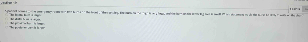 uestion 19
1 points Sa
A patient comes to the emergency room with two burns on the front of the right leg. The burn on the thigh is very large, and the burn on the lower leg area is small. Which statement would the nurse be likely to write on the chart?
The lateral burn is larger.
The distal bur is larger
The proximal burn is larger.
The posterior burn is larger.