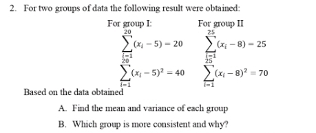 For two groups of data the following result were obtained: 
For group I: For group II
sumlimits _(i=1)^(50)(x_i-5)=20 sumlimits _(i=1)^(10)(x_i-8)-25 sumlimits _(i=1)^(10)(x_i-8)^2=70endarray.
Based on the data obtained 
A. Find the mean and variance of each group 
B. Which group is more consistent and why?