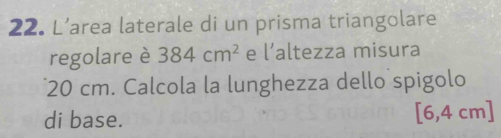 L’area laterale di un prisma triangolare 
regolare è 384cm^2 e l' altezza misura
20 cm. Calcola la lunghezza dello spigolo 
di base. 
1 64 cm ]