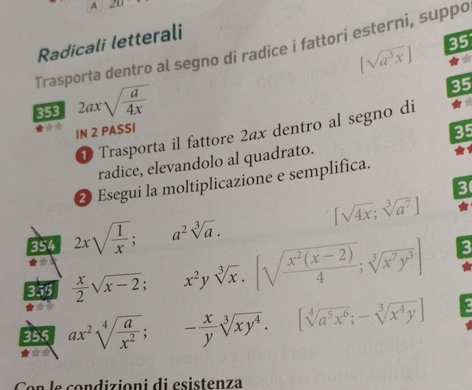 A ∠ 
Radicali letterali
[sqrt(a^3x)] 35 
Trasporta dentro al segno di radice i fattori esterni, suppo 
353 2axsqrt(frac a)4x
35 
1 Trasporta il fattore 2ax dentro al segno di 
IN 2 PASSI 
35 
radice, elevandolo al quadrato. 
2 Esegui la moltiplicazione e semplifica. 
3 
354 2xsqrt(frac 1)x;a^2sqrt[3](a).
[sqrt(4x);sqrt[3](a^7)]
3.75  x/2 sqrt(x-2); x^2ysqrt[3](x).[sqrt(frac x^2(x-2))4; sqrt[3](x^7y^3)]
3 
355 ax^2sqrt[4](frac a)x^2; - x/y sqrt[3](xy^4).[sqrt[4](a^5x^6); -sqrt[3](x^4y)]
Con le condizioni di esistenza