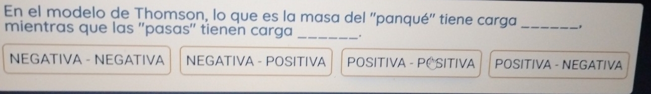 En el modelo de Thomson, lo que es la masa del ''panqué'' tiene carga_
mientras que las ''pasas'' tienen carga_
.
NEGATIVA - NEGATIVA NEGATIVA - POSITIVA POSITIVA - PC SITIVA POSITIVA - NEGATIVA