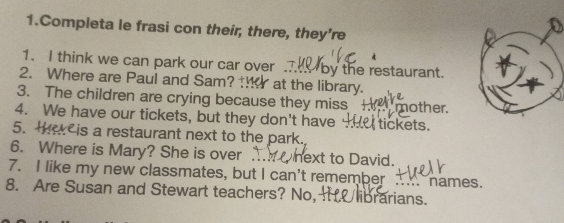 Completa le frasi con their, there, they're 
A 
1. I think we can park our car over . t by the restaurant. 
2. Where are Paul and Sam? ! at the library. 
3. The children are crying because they miss 
mother. 
4. We have our tickets, but they don't have tickets. 
5. ther is a restaurant next to the park. 
6. Where is Mary? She is over .. next to David. 
7. I like my new classmates, but I can't remember names. 
8. Are Susan and Stewart teachers? No, H librarians.