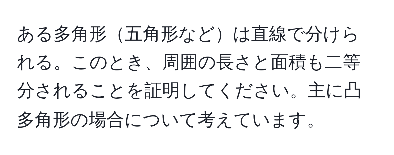 ある多角形五角形などは直線で分けられる。このとき、周囲の長さと面積も二等分されることを証明してください。主に凸多角形の場合について考えています。