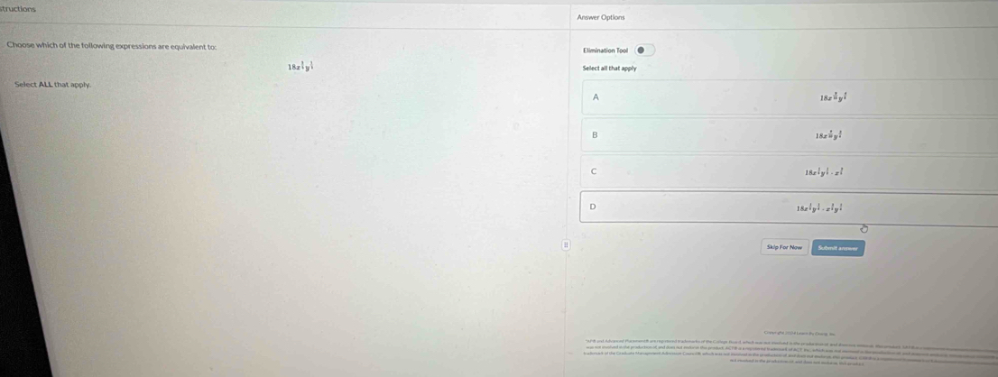 structions Answer Options
Choose which of the following expressions are equivalent to: Elimination Tpol
18x^(frac 2)3y^(frac 3)4
Select all that apply
Select ALL that apply
A
18x^(frac 2y)y^(frac 1)4
B
18x^(frac 1)10y^(frac 1)4
C
18x^(frac 1)3y^(frac 1)3· x^(frac 2)3
D
18x^1y^!· x^!y^!
# Skip For Naw Submit anmwer