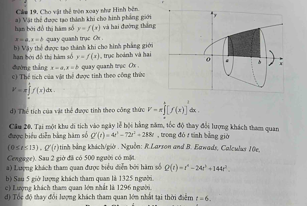 Cho vật thể tròn xoay như Hình bên. 
a) Vật thể được tạo thành khi cho hình phẳng giới 
hạn bởi đồ thị hàm số y=f(x) và hai đường thắng
x=a, x=b quay quanh trục Ox. 
b) Vậy thể được tạo thành khi cho hình phẳng giới 
hạn bởi đồ thị hàm số y=f(x) , trục hoành và hai 
đường thắng x=a, x=b quay quanh trục Ox. 
c) Thể tích của vật thể được tính theo công thức
V=π ∈tlimits _a^(hf(x)dx. 
d) Thể tích của vật thể được tính theo công thức V=π ∈tlimits _a^b[f(x)]^2)dx. 
Câu 20. Tại một khu di tích vào ngày lễ hội hằng năm, tốc độ thay đổi lượng khách tham quan 
được biểu diễn bằng hàm số Q'(t)=4t^3-72t^2+288t , trong đó t tính bằng giờ
(0≤ t≤ 13), Q'(t) tính bằng khách/giờ . Nguồn: R.Larson and B. Eawads, Calculus 10e, 
Cengage). Sau 2 giờ đã có 500 người có mặt. 
a) Lượng khách tham quan được biểu diễn bởi hàm số Q(t)=t^4-24t^3+144t^2. 
b) Sau 5 giờ lượng khách tham quan là 1325 người. 
c) Lượng khách tham quan lớn nhất là 1296 người. 
d) Tốc độ thay đổi lượng khách tham quan lớn nhất tại thời điểm t=6.