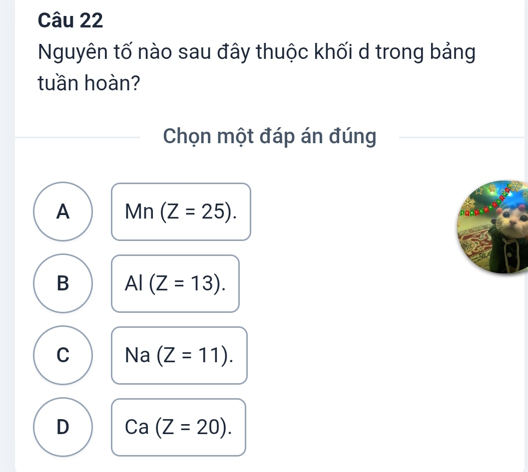 Nguyên tố nào sau đây thuộc khối d trong bảng
tuần hoàn?
Chọn một đáp án đúng
A Mn(Z=25).
B AI(Z=13).
C Na (Z=11).
D Ca(Z=20).