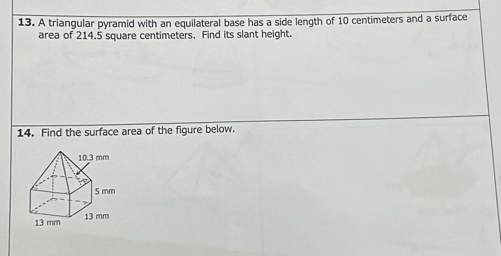 A triangular pyramid with an equilateral base has a side length of 10 centimeters and a surface
area of 214.5 square centimeters. Find its slant height.
14. Find the surface area of the figure below.
10.3 mm
5 mm
13 mm 13 mm