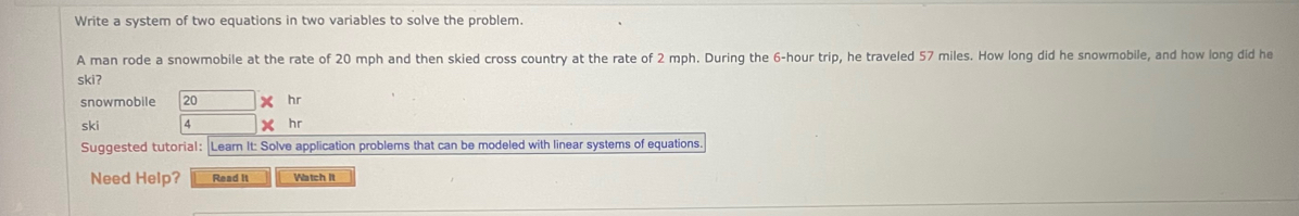 Write a system of two equations in two variables to solve the problem. 
A man rode a snowmobile at the rate of 20 mph and then skied cross country at the rate of 2 mph. During the 6-hour trip, he traveled 57 miles. How long did he snowmobile, and how long did he 
skiʔ 
snowmobile 
ski 
Suggested tutorial: Learn It: Solve application problems that can be modeled with linear systems of equations. 
Need Help? Read it Watch It