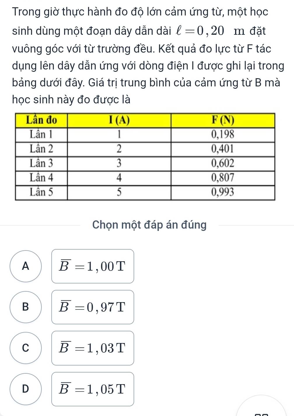 Trong giờ thực hành đo độ lớn cảm ứng từ, một học
sinh dùng một đoạn dây dẫn dài ell =0,20 m đặt
vuông góc với từ trường đều. Kết quả đo lực từ F tác
dụng lên dây dẫn ứng với dòng điện I được ghi lại trong
bảng dưới đây. Giá trị trung bình của cảm ứng từ B mà
học sinh này đo được là
Chọn một đáp án đúng
A overline B=1,00T
B overline B=0,97T
C overline B=1,03T
D overline B=1,05T