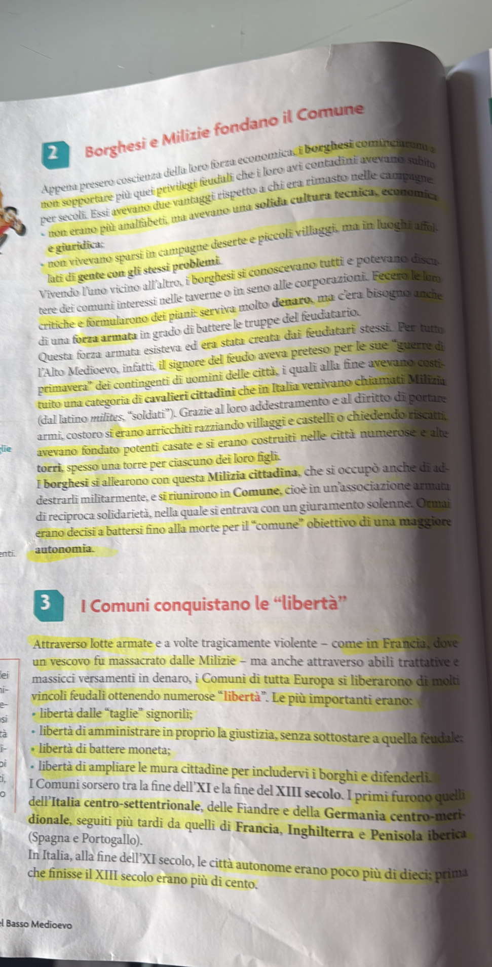 Borghesi e Milizie fondano il Comune
Appena presero coscienza della loro forza economica, i borghesi cominciarono a
non sopportare più quei privilegi feudali che i loro avi contadini avevano subit
per secoli. Essi avevano due vantaggi rispetto a chi era rimasto nelle campagne.
non erano più analfabeti, ma avevano una solida cultura tecnica, economica
non vivevano sparsi in campagne deserte e piccoli villaggi, ma in luoghi affol.
e giuridica;
lati di gente con gli stessi problemi.
Vivendo l'uno vicino all'altro, i borghesi si conoscevano tutti e potevano discu
tere dei comuni interessi nelle taverne o in seno alle corporazioni. Fecero le lom
crítiche e formularono dei piani: serviva molto denaro, ma c'era bisoguo ance
di una forza armata in grado di battere le truppe del feudatario.
Questa forza armata esisteva ed era stata creata dai feudatari stessi. Per tutm
l’Alto Medioevo, infatti, il signore del feudo aveva preteso per le sue “guerre di
primavera'' dei contingenti di uomini delle città, i quali alla fine avevano costi-
tuito una categoria di cavalieri cittadini che in Italia venivano chiamati Milizia
(dal latino milites, “soldati”). Grazie al loro addestramento e al diritto di portare
armi, costoro si erano arricchiti razziando villaggi e castelli o chiedendo riscatti
lie avevano fondato potenti casate e si erano costruiti nelle città numerose e alte
torri, spesso una torre per ciascuno dei loro figli.
I borghesi si allearono con questa Milizia cittadina, che si occupò anche di ad-
destrarli militarmente, e si riunirono in Comune, cioè in un associazione armata
di reciproca solidarietà, nella quale si entrava con un giuramento solenne. Ormai
erano decisi a battersi fino alla morte per il “comune” obiettivo di una maggiore
enti. autonomia.
3 I Comuni conquistano le “libertà”
Attraverso lotte armate e a volte tragicamente violente - come in Francia, dove
un vescovo fu massacrato dalle Milizie - ma anche attraverso abili trattative e
massicci versamenti in denaro, i Comuni di tutta Europa si liberarono di molti
i vincoli feudali ottenendo numerose “libertà”. Le più importanti erano:
* libertà dalle “taglie” signorili;
à + libertà di amministrare in proprio la giustizia, senza sottostare a quella feudale:
* libertà di battere moneta;
• libertà di ampliare le mura cittadine per includervi i borghi e difenderli.
I Comuni sorsero tra la fine dell’XI e la fine del XIII secolo. I primi furono quelli
dell’Italia centro-settentrionale, delle Fiandre e della Germania centro-meri-
dionale, seguiti più tardi da quelli di Francia, Inghilterra e Penisola iberica
(Spagna e Portogallo).
In Italia, alla fine dell’XI secolo, le città autonome erano poco più di dieci; prima
che finisse il XIII secolo erano più di cento.
el Basso Medioevo