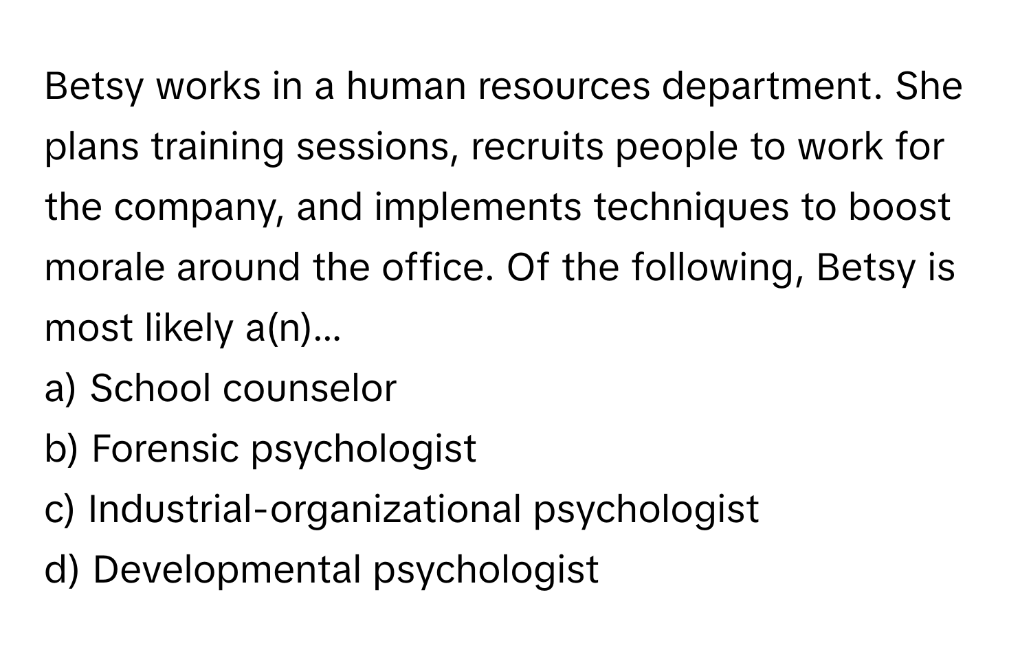 Betsy works in a human resources department. She plans training sessions, recruits people to work for the company, and implements techniques to boost morale around the office. Of the following, Betsy is most likely a(n)...

a) School counselor 
b) Forensic psychologist 
c) Industrial-organizational psychologist 
d) Developmental psychologist