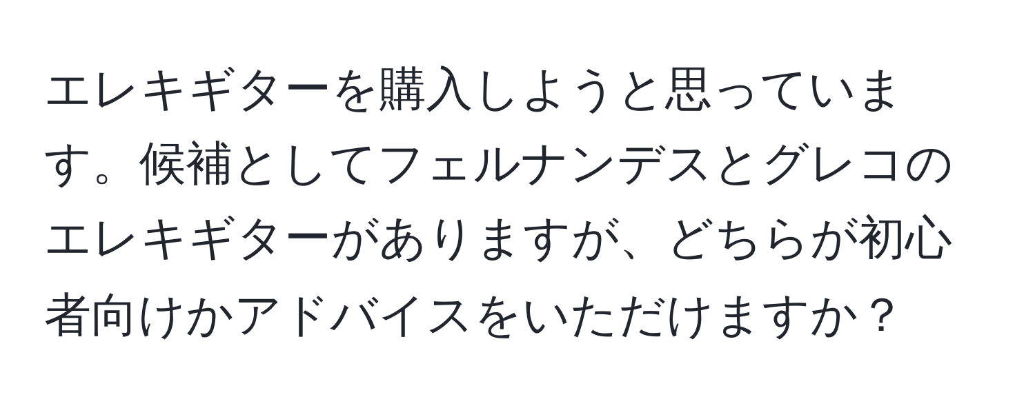 エレキギターを購入しようと思っています。候補としてフェルナンデスとグレコのエレキギターがありますが、どちらが初心者向けかアドバイスをいただけますか？