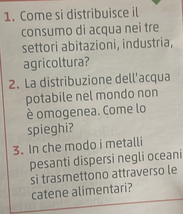 Come si distribuisce il 
consumo di acqua nei tre 
settori abitazioni, industria, 
agricoltura? 
2. La distribuzione dell’acqua 
potabile nel mondo non 
è omogenea. Come lo 
spieghi? 
3. In che modo i metalli 
pesanti dispersi negli oceani 
si trasmettono attraverso le 
catene alimentari?