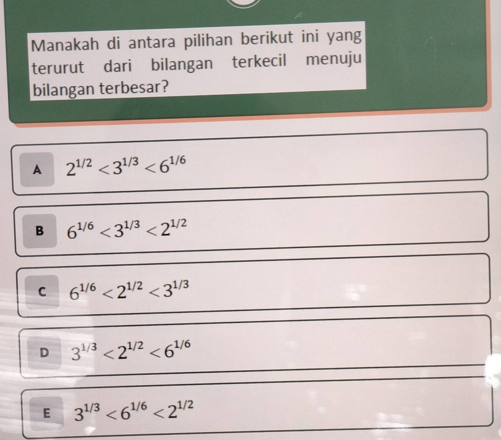 Manakah di antara pilihan berikut ini yang
terurut dari bilangan terkecil menuju
bilangan terbesar?
A 2^(1/2)<3^(1/3)<6^(1/6)
B 6^(1/6)<3^(1/3)<2^(1/2)
C 6^(1/6)<2^(1/2)<3^(1/3)
D 3^(1/3)<2^(1/2)<6^(1/6)
E 3^(1/3)<6^(1/6)<2^(1/2)