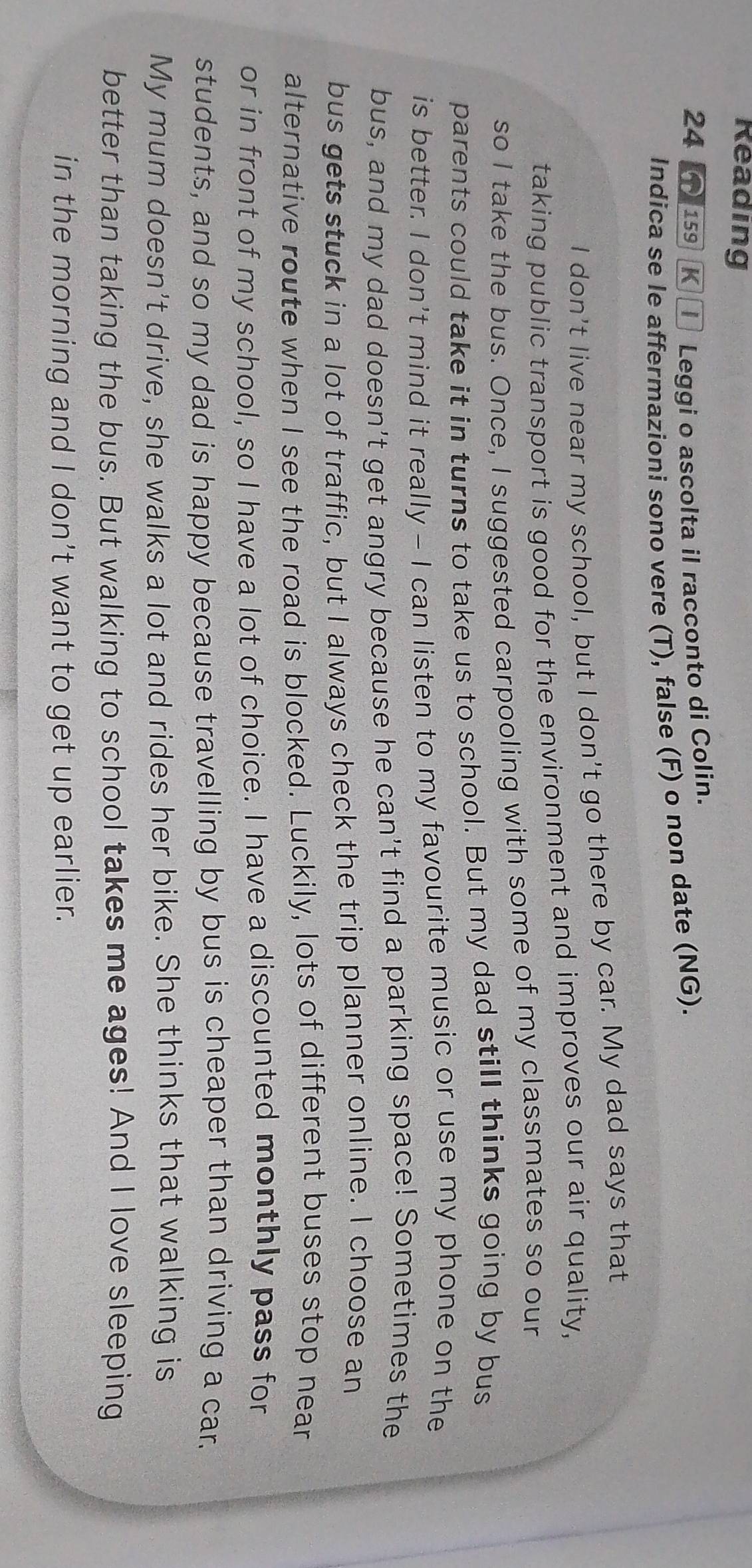 Reading 
24 159 K Leggi o ascolta il racconto di Colin. 
Indica se le affermazioni sono vere (T), false (F) o non date (NG). 
I don't live near my school, but I don't go there by car. My dad says that 
taking public transport is good for the environment and improves our air quality, 
so I take the bus. Once, I suggested carpooling with some of my classmates so our 
parents could take it in turns to take us to school. But my dad still thinks going by bus 
is better. I don't mind it really - I can listen to my favourite music or use my phone on the 
bus, and my dad doesn't get angry because he can't find a parking space! Sometimes the 
bus gets stuck in a lot of traffic, but I always check the trip planner online. I choose an 
alternative route when I see the road is blocked. Luckily, lots of different buses stop near 
or in front of my school, so I have a lot of choice. I have a discounted monthly pass for 
students, and so my dad is happy because travelling by bus is cheaper than driving a car. 
My mum doesn't drive, she walks a lot and rides her bike. She thinks that walking is 
better than taking the bus. But walking to school takes me ages! And I love sleeping 
in the morning and I don't want to get up earlier.