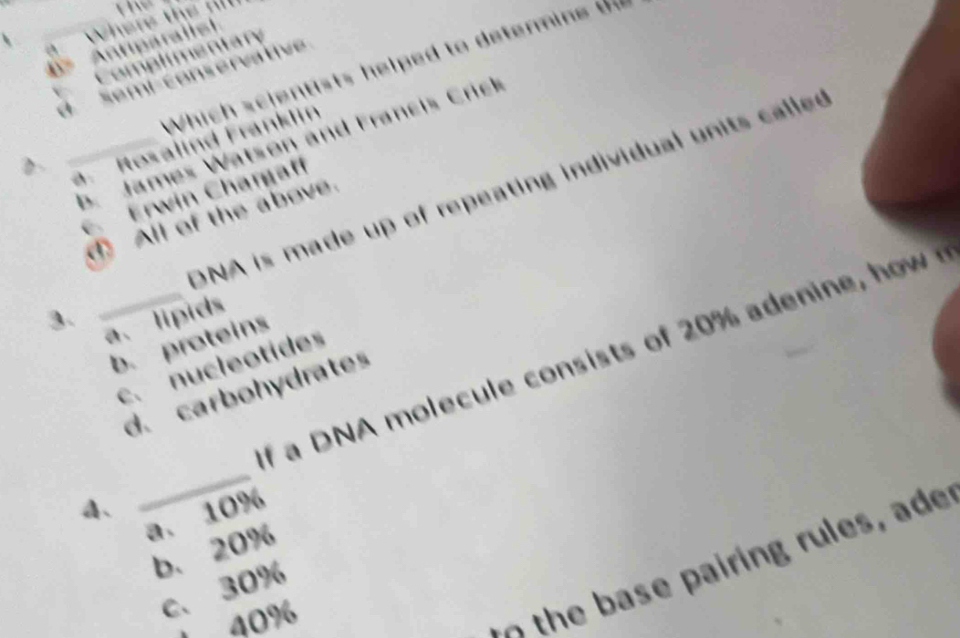 ntary
a t 
Which scientists helped to detenmine t
4=
a
D _a. Rosalind Franklin
b. James Watson and Francis Crick
E Erwin Chargaff
3. _DNA is made up of repeating individual units called
_ All of the above.
a、lipids
b. proteins
c. nucleotides
4、 _ a DNA e t o 0 i
d. carbohydrates
a. 10%
b. 20%
th rin r es ad
c、 30%
40%