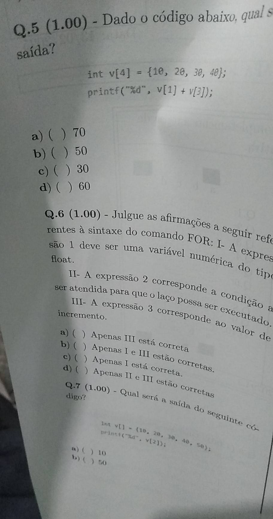 5 (1.00) - Dado o código abaixo, qual s
saída?
int v[4]= 10,20,30,40; 
printf("% d", v[1]+v[3]);
a) ( ) 70
b) ( ) 50
c) ( ) 30
d) ( ) 60
Q.6 (1.00) - Julgue as afirmações a seguir refe
rentes à sintaxe do comando FOR: I- A expres
são 1 deve ser uma variável numérica do tip
float.
II- A expressão 2 corresponde a condição a
ser atendida para que o laço possa ser executado
incremento.
III- A expressão 3 corresponde ao valor de
a) ( ) Apenas III está correta
b) ( ) Apenas I e III estão corretas.
c) ( ) Apenas I está correta.
d) ( ) Apenas II e III estão corretas
digo?
Q.7 (1.00) - Qual será a saída do seguinte có
int v[]= 10,20,30,40,50; (^-% d^-, v[2]) : 
print
a) ( ) 10
b) (  50