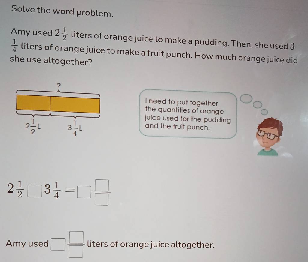 Solve the word problem. 
Amy used 2 1/2  liters of orange juice to make a pudding. Then, she used 3
 1/4  liters of orange juice to make a fruit punch. How much orange juice did 
she use altogether? 
? 
I need to put together 
the quantities of orange 
juice used for the pudding
2 1/2 L 3 1/4 L
and the fruit punch.
2 1/2 □ 3 1/4 =□  □ /□  
Amy used □  □ /□   liters of orange juice altogether.