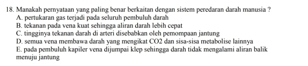 Manakah pernyataan yang paling benar berkaitan dengan sistem peredaran darah manusia ?
A. pertukaran gas terjadi pada seluruh pembuluh darah
B. tekanan pada vena kuat sehingga aliran darah lebih cepat
C. tingginya tekanan darah di arteri disebabkan oleh pemompaan jantung
D. semua vena membawa darah yang mengikat CO2 dan sisa-sisa metabolise lainnya
E. pada pembuluh kapiler vena dijumpai klep sehingga darah tidak mengalami aliran balik
menuju jantung