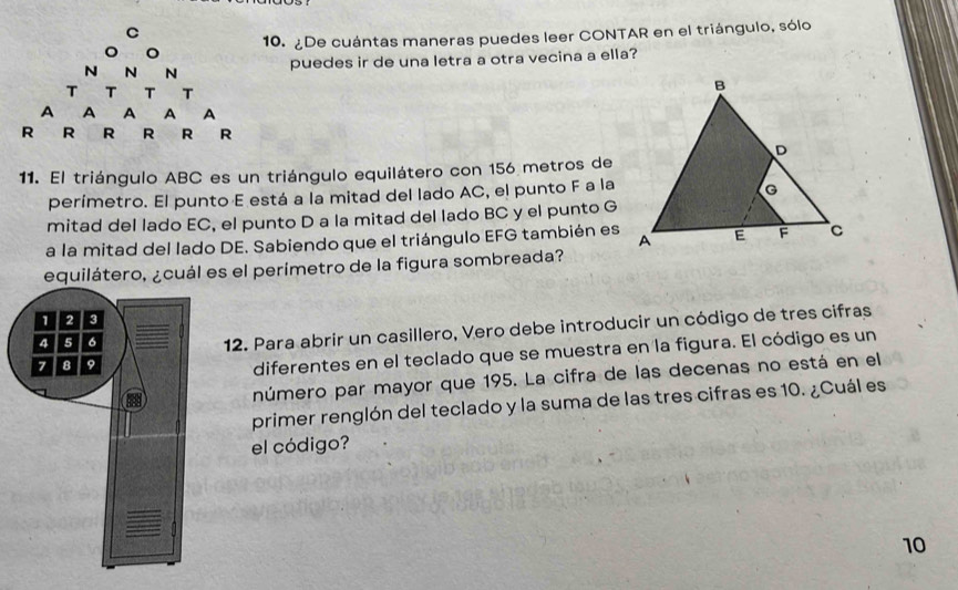 ¿De cuántas maneras puedes leer CONTAR en el triángulo, sólo 
puedes ir de una letra a otra vecina a ella? 
11. El triángulo ABC es un triángulo equilátero con 156 metros de 
perímetro. El punto E está a la mitad del lado AC, el punto F a la 
mitad del lado EC, el punto D a la mitad del lado BC y el punto G
a la mitad del lado DE. Sabiendo que el triángulo EFG también es 
equilátero, ¿cuál es el perímetro de la figura sombreada? 
12. Para abrir un casillero, Vero debe introducir un código de tres cifras 
diferentes en el teclado que se muestra en la figura. El código es un 
número par mayor que 195. La cifra de las decenas no está en el 
primer renglón del teclado y la suma de las tres cifras es 10. ¿Cuál es 
el código? 
10