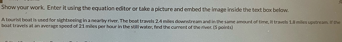 Show your work. Enter it using the equation editor or take a picture and embed the image inside the text box below. 
A tourist boat is used for sightseeing in a nearby river. The boat travels 2.4 miles downstream and in the same amount of time, it travels 1.8 miles upstream. If the 
boat travels at an average speed of 21 miles per hour in the still water, find the current of the river. (5 points)