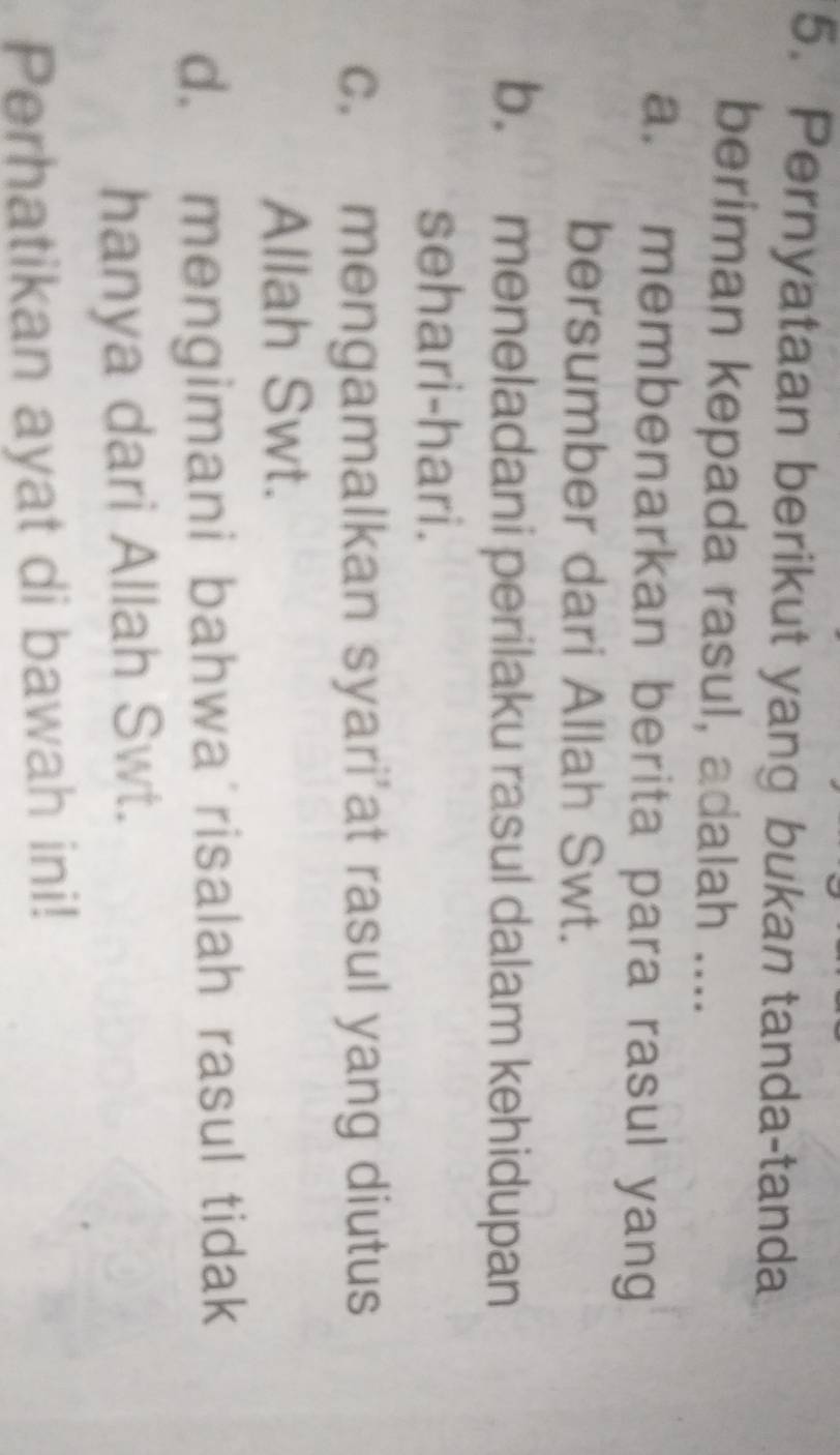 Pernyataan berikut yang bukan tanda-tanda
beriman kepada rasul, adalah ....
a. membenarkan berita para rasul yang
bersumber dari Allah Swt.
b. meneladani perilaku rasul dalam kehidupan
sehari-hari.
c. mengamalkan syari’at rasul yang diutus
Allah Swt.
d. mengimani bahwa risalah rasul tidak
hanya dari Allah Swt.
Perhatikan ayat di bawah ini!