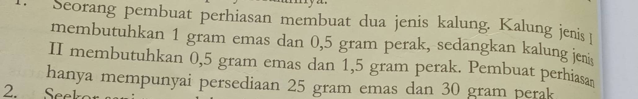 Seorang pembuat perhiasan membuat dua jenis kalung. Kalung jenis 
membutuhkan 1 gram emas dan 0,5 gram perak, sedangkan kalung jenis 
II membutuhkan 0,5 gram emas dan 1,5 gram perak. Pembuat perhiasan 
hanya mempunyai persediaan 25 gram emas dan 30 gram perak