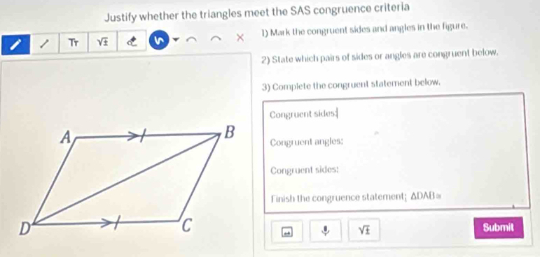 Justify whether the triangles meet the SAS congruence criteria 
1 Tr sqrt(± ) 1) Mark the congruent sides and angles in the figure. 
2) State which pairs of sides or angles are congruent below. 
3) Complete the congruent statement below. 
Congruent sides| 
Congruent angles; 
Congruent sides: 
Finish the congruence statement; ΔDAB=
Submit
sqrt(± )