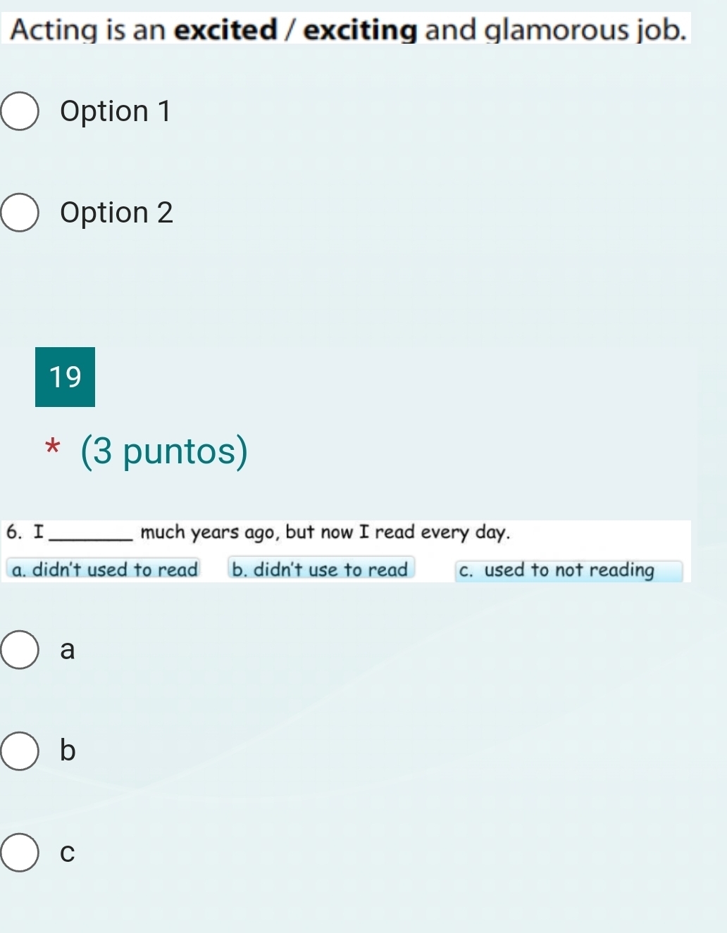 Acting is an excited / exciting and glamorous job.
Option 1
Option 2
19
* (3 puntos)
6. I_ much years ago, but now I read every day.
a. didn't used to read b. didn't use to read c. used to not reading
a
b
C