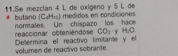 Se mezclan 4 L de oxigeno y 5 L de 
butano (C_4H_10) medidos en condiciones 
normales. Un chispazo los hace 
reaccionar obteniéndose CO_2 'y H_2O. 
Determina el reactivo limitante y el 
volumen de reactivo sobrante.