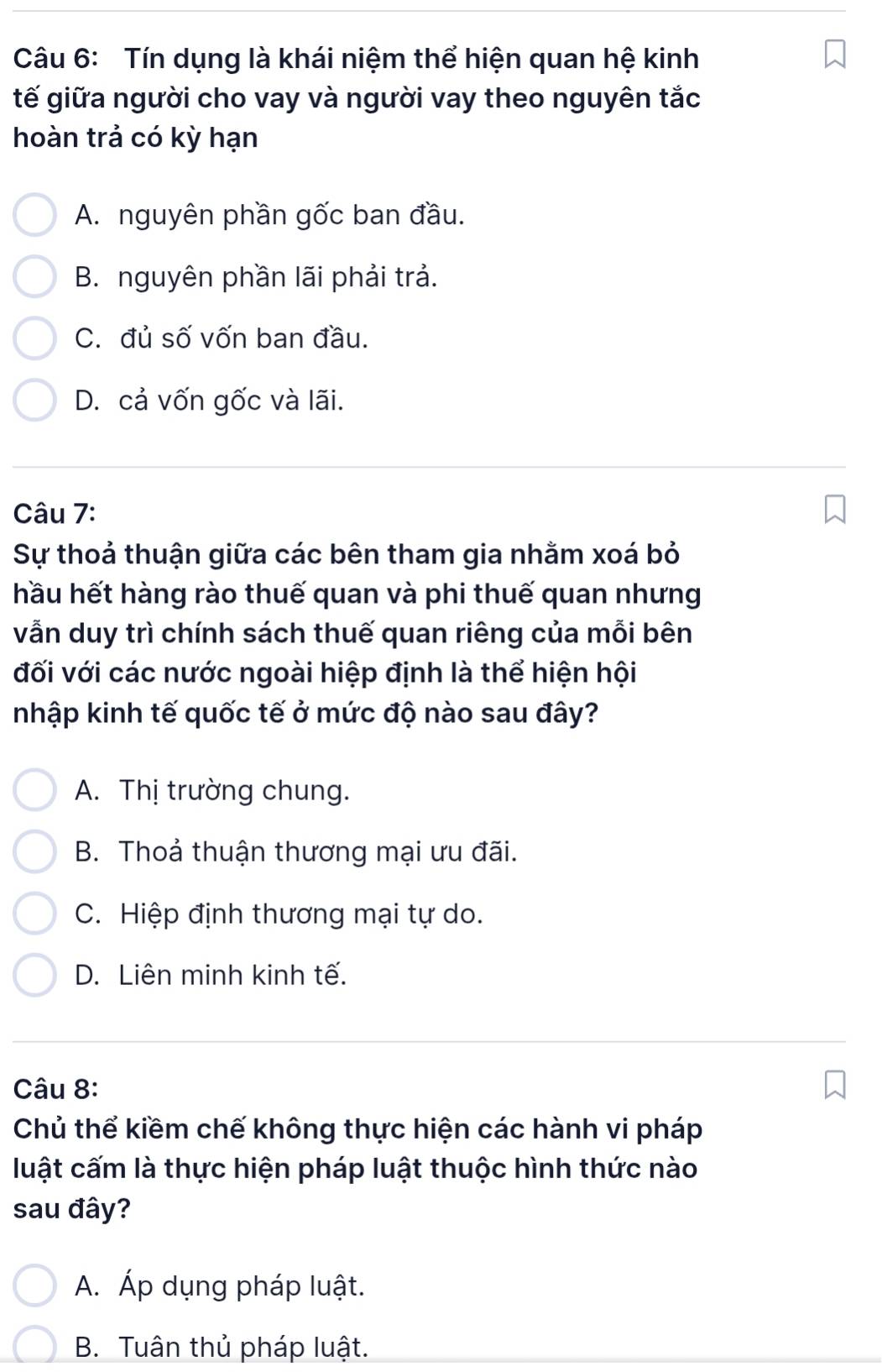 Tín dụng là khái niệm thể hiện quan hệ kinh
tế giữa người cho vay và người vay theo nguyên tắc
hoàn trả có kỳ hạn
A. nguyên phần gốc ban đầu.
B. nguyên phần lãi phải trả.
C. đủ số vốn ban đầu.
D. cả vốn gốc và lãi.
Câu 7:
Sự thoả thuận giữa các bên tham gia nhằm xoá bỏ
hầu hết hàng rào thuế quan và phi thuế quan nhưng
vẫn duy trì chính sách thuế quan riêng của mỗi bên
đối với các nước ngoài hiệp định là thể hiện hội
nhập kinh tế quốc tế ở mức độ nào sau đây?
A. Thị trường chung.
B. Thoả thuận thương mại ưu đãi.
C. Hiệp định thương mại tự do.
D. Liên minh kinh tế.
Câu 8:
Chủ thể kiềm chế không thực hiện các hành vi pháp
luật cấm là thực hiện pháp luật thuộc hình thức nào
sau đây?
A. Áp dụng pháp luật.
B. Tuân thủ pháp luật.