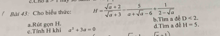 Cho a-1
( Bài 43: Cho biểu thức: H= (sqrt(a)+2)/sqrt(a)+3 - 5/a+sqrt(a)-6 + 1/2-sqrt(a) 
b.Tìm a đề D<2</tex>. 
a.Rút gọn H.
c.Tính H khi a^2+3a=0 d.Tìm a đề H=5. 
(.1)