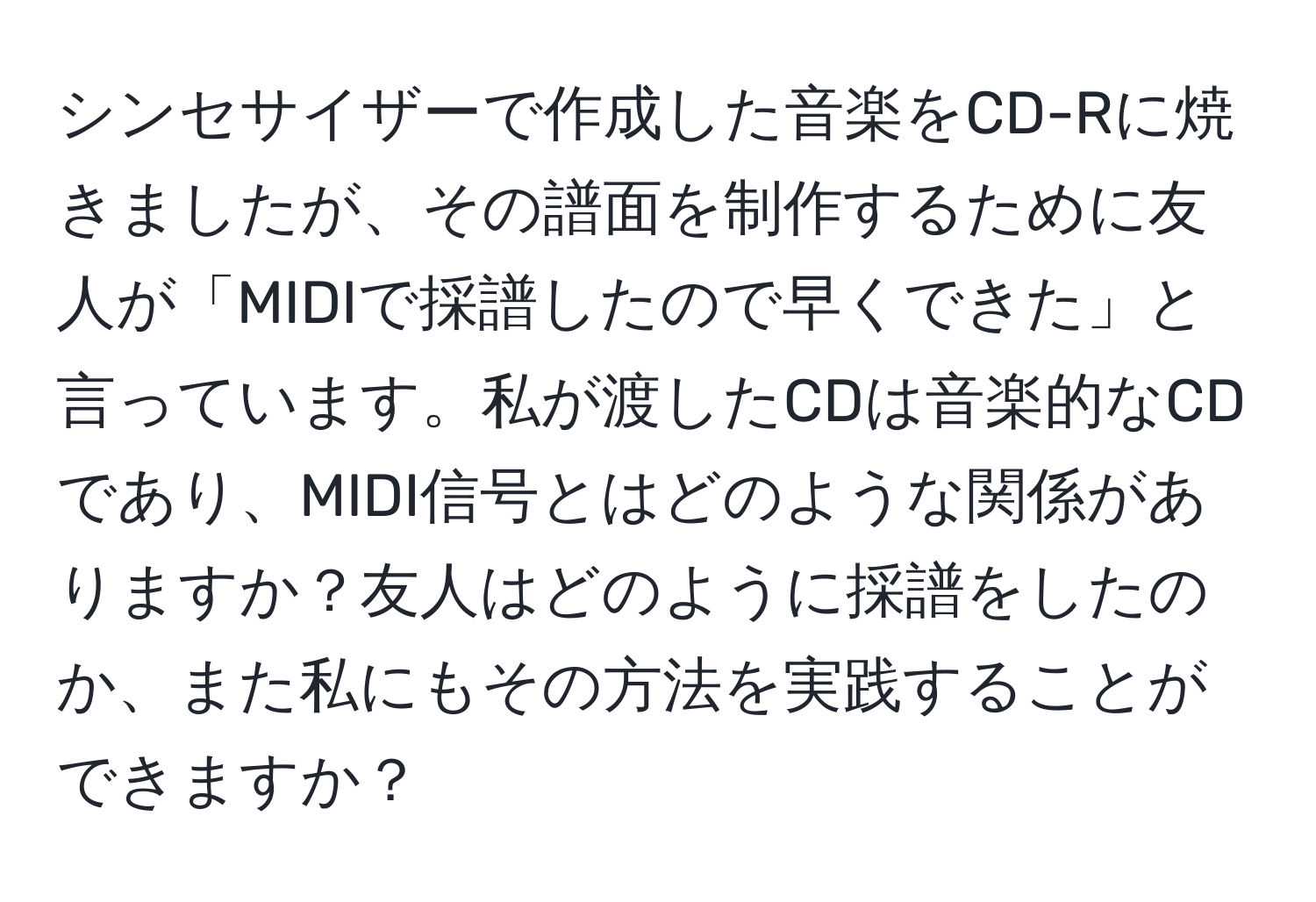 シンセサイザーで作成した音楽をCD-Rに焼きましたが、その譜面を制作するために友人が「MIDIで採譜したので早くできた」と言っています。私が渡したCDは音楽的なCDであり、MIDI信号とはどのような関係がありますか？友人はどのように採譜をしたのか、また私にもその方法を実践することができますか？