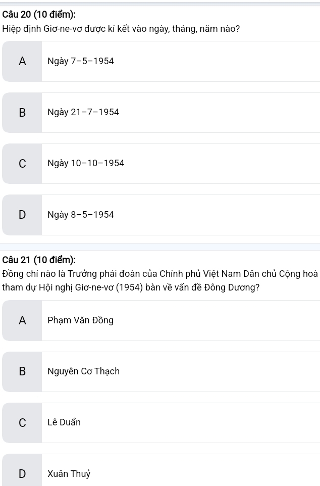 Hiệp định Giơ-ne-vơ được kí kết vào ngày, tháng, năm nào?
A Ngày 7-5-1954
B Ngày 21-7-1954
C Ngày 10-10-1954
D Ngày 8-5-1954
Câu 21 (10 điểm):
Đồng chí nào là Trưởng phái đoàn của Chính phủ Việt Nam Dân chủ Cộng hoà
tham dự Hội nghị Giơ-ne-vơ (1954) bàn về vấn đề Đông Dương?
A Phạm Văn Đồng
B Nguyễn Cơ Thạch
C Lê Duẩn
D Xuân Thuỷ