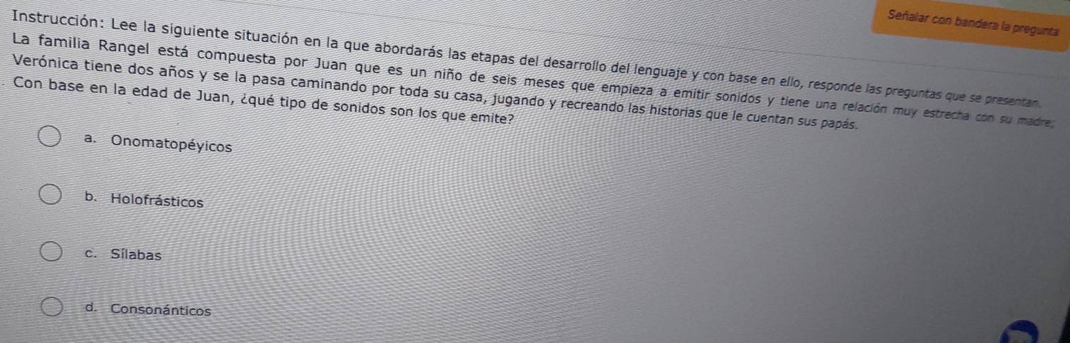 Señalar con bandera la pregunta
Instrucción: Lee la siguiente situación en la que abordarás las etapas del desarrollo del lenguaje y con base en ello, responde las preguntas que se presentan
La familia Rangel está compuesta por Juan que es un niño de seis meses que empleza a emitir sonidos y tiene una relación muy estrecha con su madre;
Verónica tiene dos años y se la pasa caminando por toda su casa, jugando y recreando las historias que le cuentan sus papás.
Con base en la edad de Juan, ¿qué tipo de sonidos son los que emite?
a. Onomatopéyicos
b. Holofrásticos
c. Sílabas
d. Consonánticos