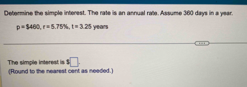 Determine the simple interest. The rate is an annual rate. Assume 360 days in a year.
p=$460, r=5.75% , t=3.25 years
The simple interest is $□. 
(Round to the nearest cent as needed.)