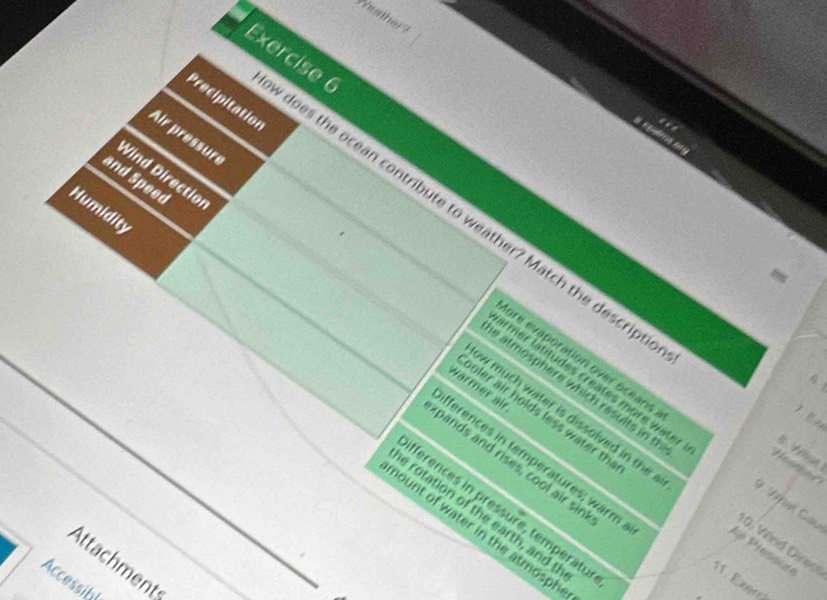 Weather? 
Exercise 6 
Precipitation 
.. 
Air pressure 
Wind Directior 
and Speed 
Humidity 
does the ocean contribute to weather? Match the descript 
irmer latitudes creates more water 
e atmosphere which results in t 
Wärmer air 
ore evaporation over oceans * V Cau 
oler air holds less water th 

w much water is dissolved in th . 
ferences in temperatures; warm 

pands and rises, cool air sir 
ferences in pressure, temperatu 
e rotation of the earth, and t 
nount of water in the atmosph 
0, Wied Direo 
Attachments 
Accessibl 
11. Exgre