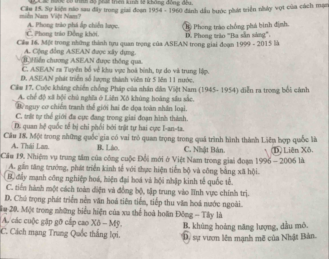 C Xác nước có trình độ phát triển kinh tế không đồng đều.
Câu 15. Sự kiện nào sau đây trong giai đoạn 1954 - 1960 đánh dấu bước phát triền nhảy vọt của cách mạn
miền Nam Việt Nam?
A. Phong trào phá ấp chiến lược. B Phong trào chống phá bình định.
C. Phong trào Đồng khởi.
D. Phong trào "Ba sẵn sàng".
Cầu 16. Một trong những thành tựu quan trọng của ASEAN trong giai đoạn 1999 - 2015 là
A. Cộng đồng ASEAN được xây dựng.
B. Hiến chương ASEAN được thông qua.
C. ASEAN ra Tuyên bố về khu vực hoà binh, tự do và trung lập.
D. ASEAN phát triển số lượng thành viên từ 5 lên 11 nước.
Câu 17. Cuộc kháng chiến chống Pháp của nhân dân Việt Nam (1945- 1954) diễn ra trong bối cảnh
A. chế độ xã hội chủ nghĩa ở Liên Xô khùng hoảng sâu sắc.
B. nguy cơ chiến tranh thế giới hai đe dọa toàn nhân loại.
C. trất tự thế giới đa cực đang trong giai đoạn hình thành.
D. quan hệ quốc tế bị chỉ phối bởi trật tự hai cực I-an-ta.
Câu 18. Một trong những quốc gia có vai trò quan trọng trong quá trình hình thành Liên hợp quốc là
A. Thái Lan. B. Lào. C. Nhật Bản.
D. Liên Xô.
Câu 19. Nhiệm vụ trung tâm của công cuộc Đồi mới ở Việt Nam trong giai đoạn 1996 - 2006 là
A. gắn tăng trưởng, phát triển kinh tế với thực hiện tiến bộ và công bằng xã hội.
B. đầy mạnh công nghiệp hoá, hiện đại hoá và hội nhập kinh tế quốc tế.
C. tiến hành một cách toàn diện và đồng bộ, tập trung vào lĩnh vực chính trị.
D. Chú trọng phát triển nền văn hoá tiên tiến, tiếp thu văn hoá nước ngoài.
ầu 20. Một trong những biểu hiện của xu thế hoà hoãn Đông - Tây là
A. các cuộc gặp gỡ cấp cao Xô - Mỹ.
B. khủng hoảng năng lượng, dầu mỏ.
C. Cách mạng Trung Quốc thắng lợi.
D. sự vươn lên mạnh mẽ của Nhật Bản,